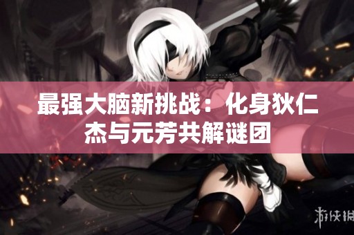 最强大脑新挑战：化身狄仁杰与元芳共解谜团