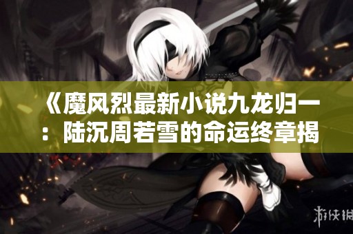 《魔风烈最新小说九龙归一：陆沉周若雪的命运终章揭晓》