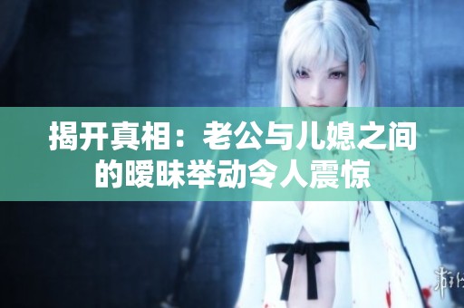 揭开真相：老公与儿媳之间的暧昧举动令人震惊