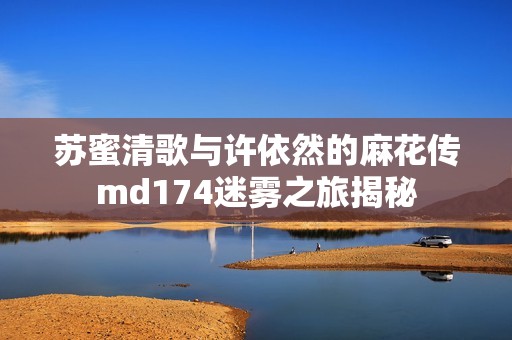 苏蜜清歌与许依然的麻花传md174迷雾之旅揭秘