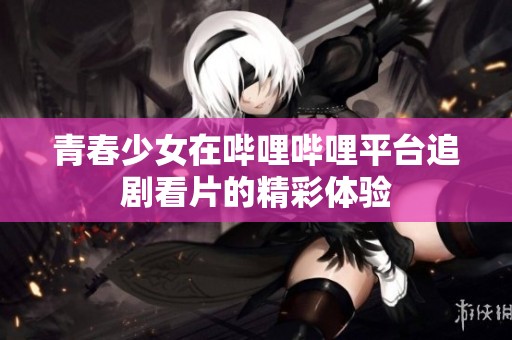 青春少女在哔哩哔哩平台追剧看片的精彩体验