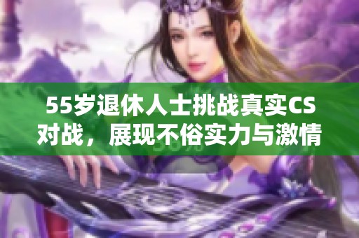 55岁退休人士挑战真实CS对战，展现不俗实力与激情