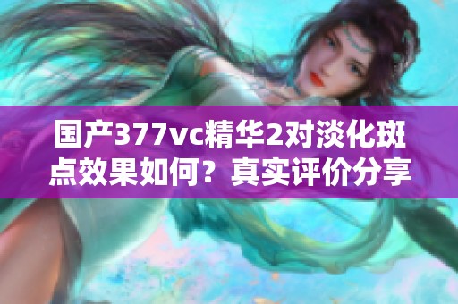 国产377vc精华2对淡化斑点效果如何？真实评价分享