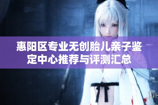 惠阳区专业无创胎儿亲子鉴定中心推荐与评测汇总