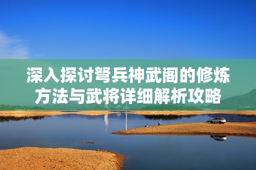 深入探讨弩兵神武阁的修炼方法与武将详细解析攻略