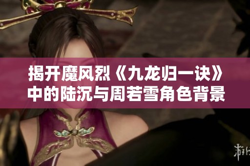 揭开魔风烈《九龙归一诀》中的陆沉与周若雪角色背景解析