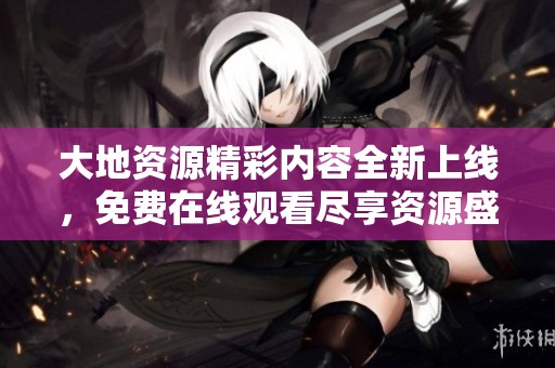 大地资源精彩内容全新上线，免费在线观看尽享资源盛宴