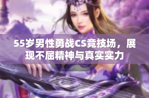 55岁男性勇战CS竞技场，展现不屈精神与真实实力