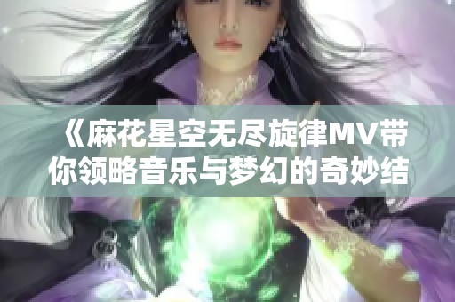 《麻花星空无尽旋律MV带你领略音乐与梦幻的奇妙结合》