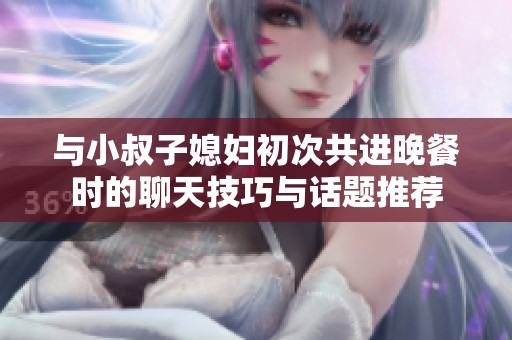 与小叔子媳妇初次共进晚餐时的聊天技巧与话题推荐