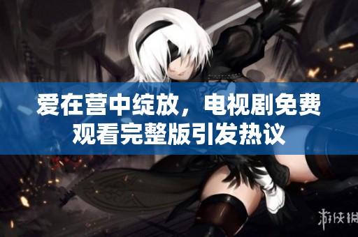 爱在营中绽放，电视剧免费观看完整版引发热议