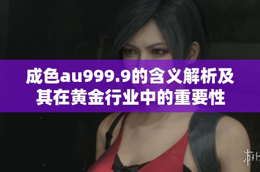成色au999.9的含义解析及其在黄金行业中的重要性