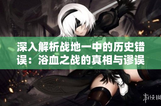 深入解析战地一中的历史错误：浴血之战的真相与谬误探讨
