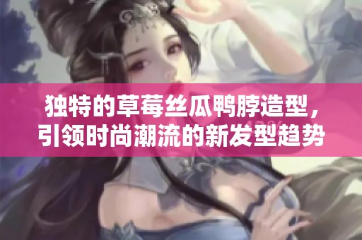 独特的草莓丝瓜鸭脖造型，引领时尚潮流的新发型趋势