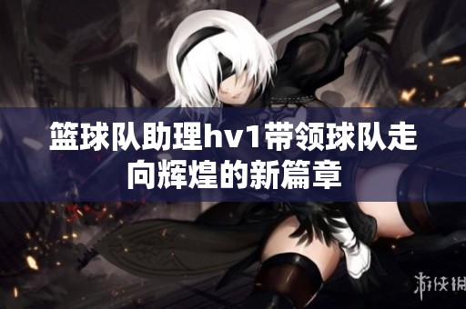 篮球队助理hv1带领球队走向辉煌的新篇章