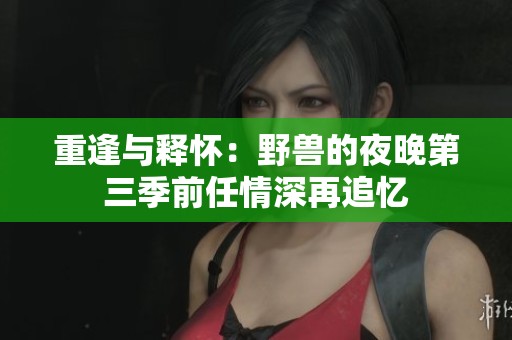 重逢与释怀：野兽的夜晚第三季前任情深再追忆