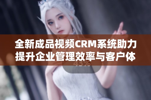 全新成品视频CRM系统助力提升企业管理效率与客户体验