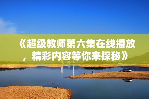 《超级教师第六集在线播放，精彩内容等你来探秘》