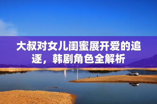 大叔对女儿闺蜜展开爱的追逐，韩剧角色全解析