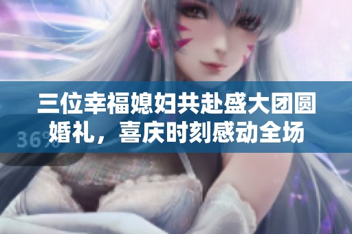 三位幸福媳妇共赴盛大团圆婚礼，喜庆时刻感动全场