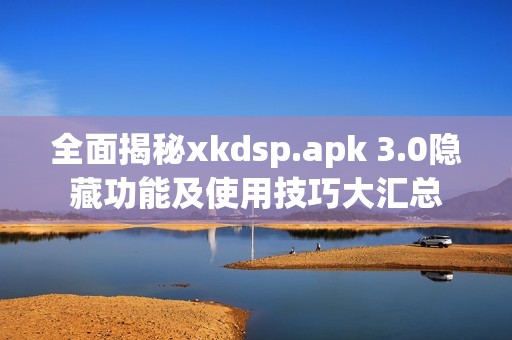 全面揭秘xkdsp.apk 3.0隐藏功能及使用技巧大汇总