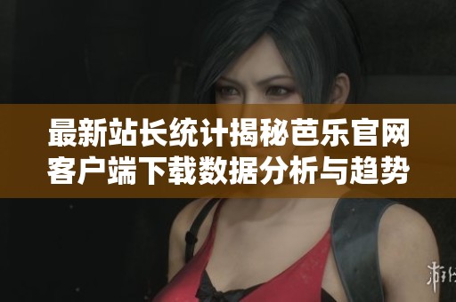 最新站长统计揭秘芭乐官网客户端下载数据分析与趋势