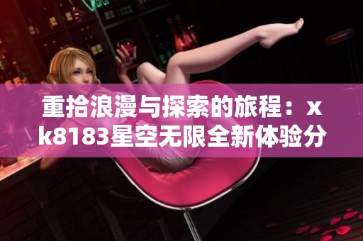 重拾浪漫与探索的旅程：xk8183星空无限全新体验分享