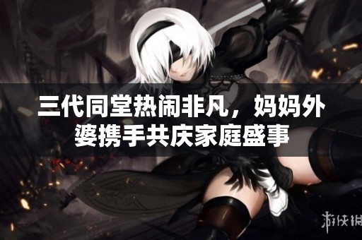 三代同堂热闹非凡，妈妈外婆携手共庆家庭盛事