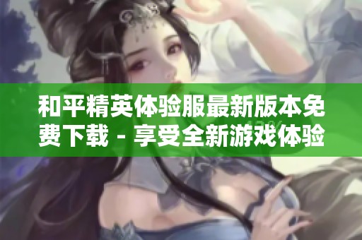 和平精英体验服最新版本免费下载 - 享受全新游戏体验与乐趣
