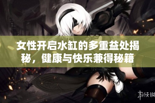 女性开启水缸的多重益处揭秘，健康与快乐兼得秘籍