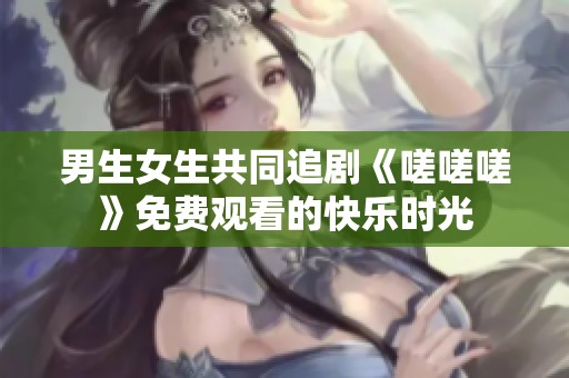 男生女生共同追剧《嗟嗟嗟》免费观看的快乐时光