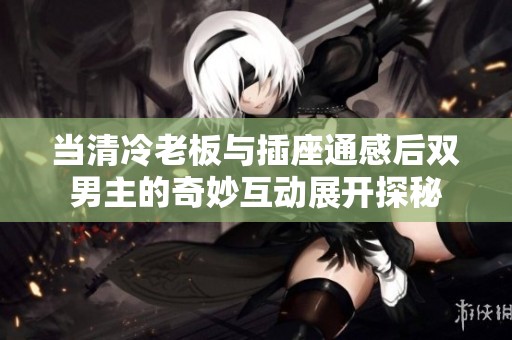 当清冷老板与插座通感后双男主的奇妙互动展开探秘