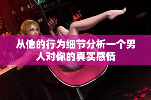从他的行为细节分析一个男人对你的真实感情