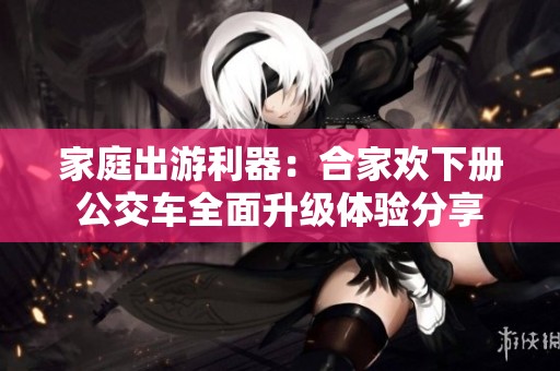 家庭出游利器：合家欢下册公交车全面升级体验分享