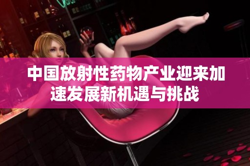 中国放射性药物产业迎来加速发展新机遇与挑战