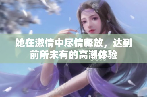 她在激情中尽情释放，达到前所未有的高潮体验