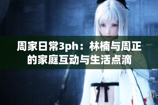 周家日常3ph：林楠与周正的家庭互动与生活点滴