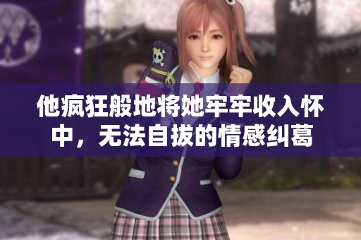 他疯狂般地将她牢牢收入怀中，无法自拔的情感纠葛