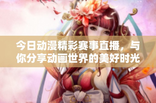 今日动漫精彩赛事直播，与你分享动画世界的美好时光