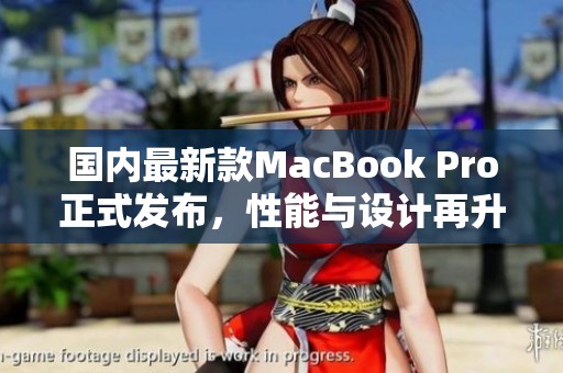 国内最新款MacBook Pro正式发布，性能与设计再升级