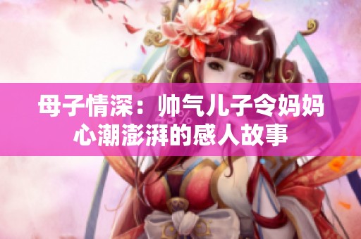 母子情深：帅气儿子令妈妈心潮澎湃的感人故事