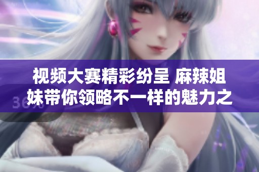 视频大赛精彩纷呈 麻辣姐妹带你领略不一样的魅力之旅