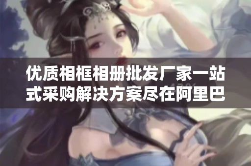 优质相框相册批发厂家一站式采购解决方案尽在阿里巴巴