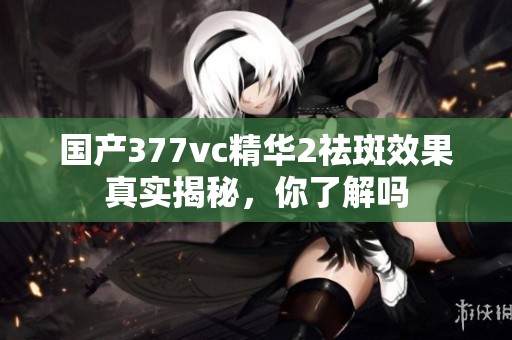 国产377vc精华2祛斑效果真实揭秘，你了解吗