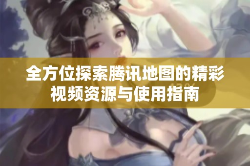 全方位探索腾讯地图的精彩视频资源与使用指南