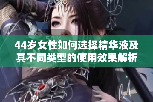 44岁女性如何选择精华液及其不同类型的使用效果解析
