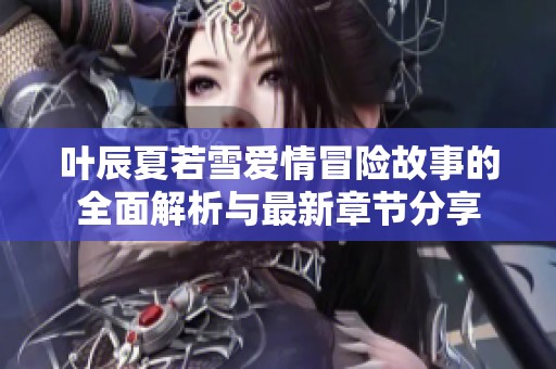 叶辰夏若雪爱情冒险故事的全面解析与最新章节分享