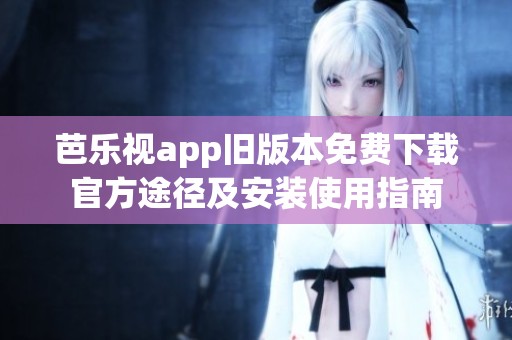 芭乐视app旧版本免费下载官方途径及安装使用指南