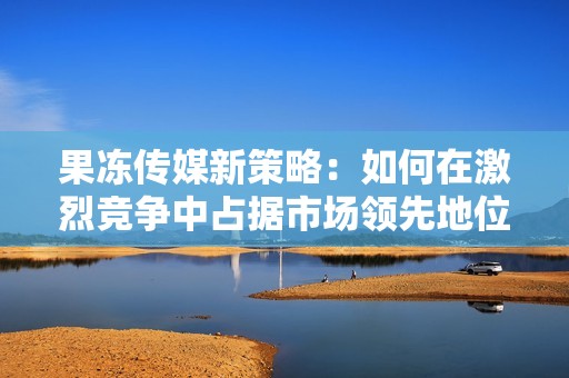 果冻传媒新策略：如何在激烈竞争中占据市场领先地位