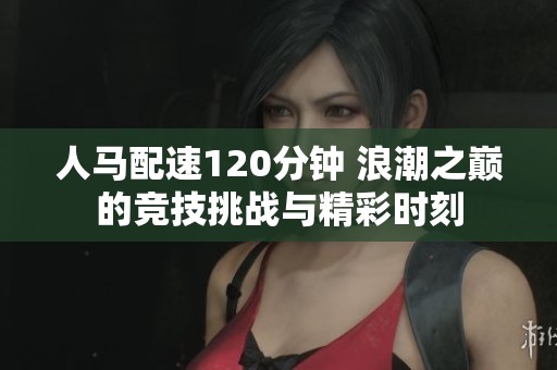 人马配速120分钟 浪潮之巅的竞技挑战与精彩时刻